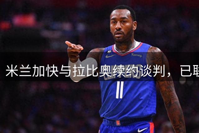 米兰加快与拉比奥续约谈判，已联系球员母亲